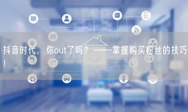 抖音时代，你out了吗？——掌握购买粉丝的技巧！