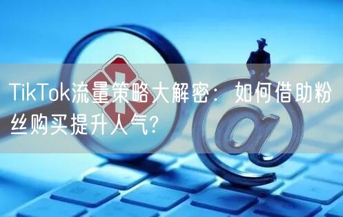 TikTok流量策略大解密：如何借助粉丝购买提升人气?