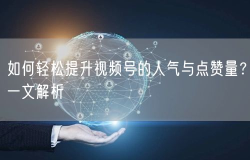 如何轻松提升视频号的人气与点赞量？一文解析