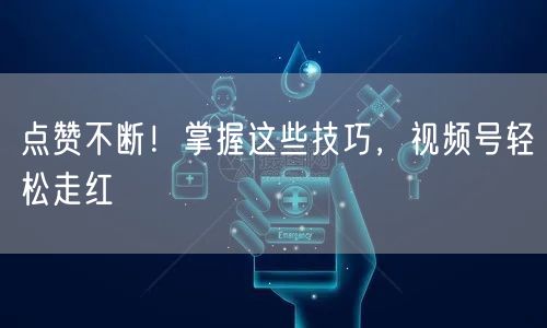 点赞不断！掌握这些技巧，视频号轻松走红