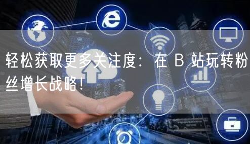 轻松获取更多关注度：在 B 站玩转粉丝增长战略！