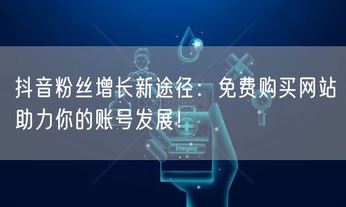 抖音粉丝增长新途径：免费购买网站助力你的账号发展！