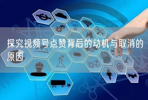 探究视频号点赞背后的动机与取消的原因
