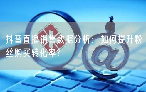 抖音直播销售数据分析：如何提升粉丝购买转化率?