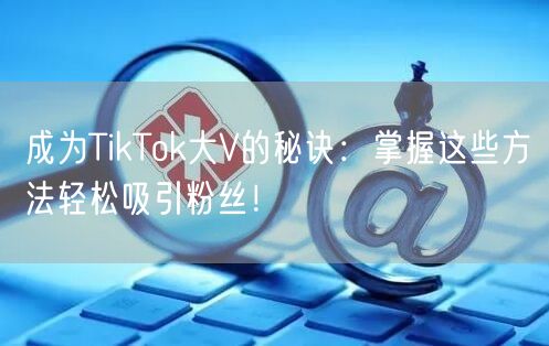 成为TikTok大V的秘诀：掌握这些方法轻松吸引粉丝！