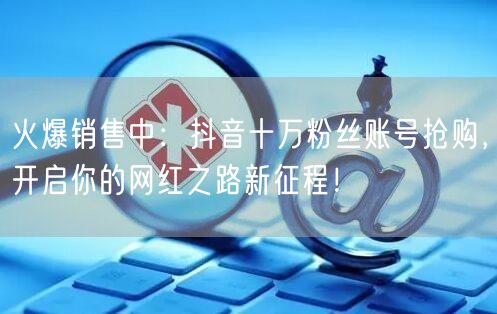 火爆销售中：抖音十万粉丝账号抢购，开启你的网红之路新征程！