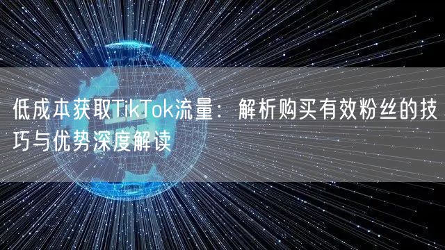 低成本获取TikTok流量：解析购买有效粉丝的技巧与优势深度解读
