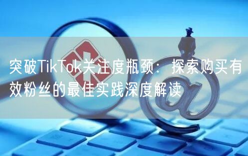 突破TikTok关注度瓶颈：探索购买有效粉丝的最佳实践深度解读