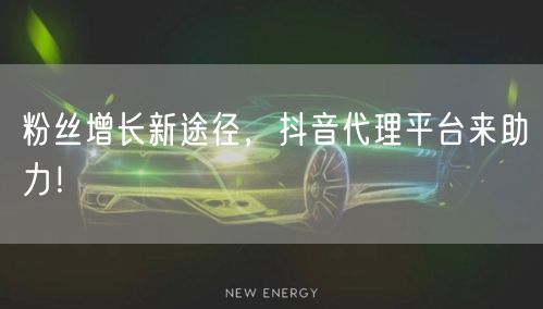 粉丝增长新途径，抖音代理平台来助力！