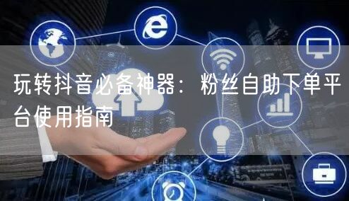 玩转抖音必备神器：粉丝自助下单平台使用指南