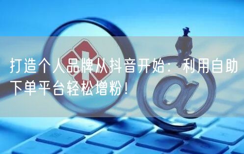 打造个人品牌从抖音开始：利用自助下单平台轻松增粉！