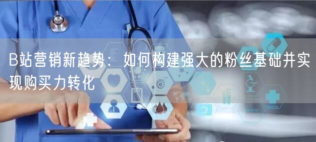 B站营销新趋势：如何构建强大的粉丝基础并实现购买力转化