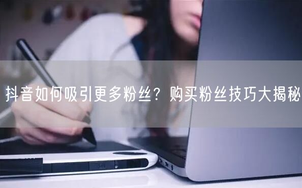 抖音如何吸引更多粉丝？购买粉丝技巧大揭秘
