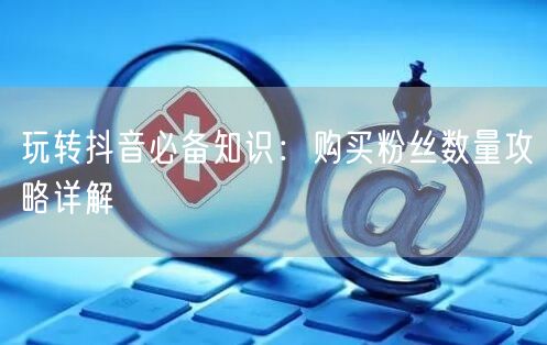 玩转抖音必备知识：购买粉丝数量攻略详解