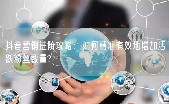 抖音营销进阶攻略：如何精准有效地增加活跃粉丝数量?