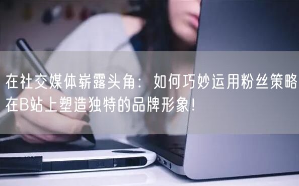 在社交媒体崭露头角：如何巧妙运用粉丝策略在B站上塑造独特的品牌形象！