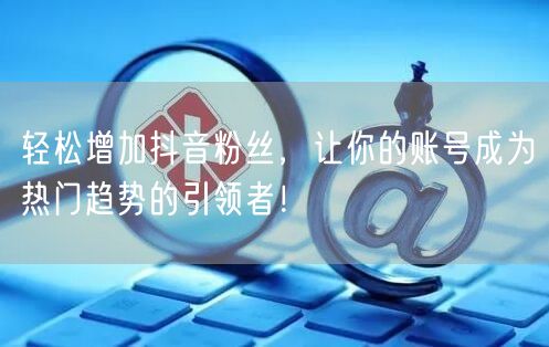 轻松增加抖音粉丝，让你的账号成为热门趋势的引领者！