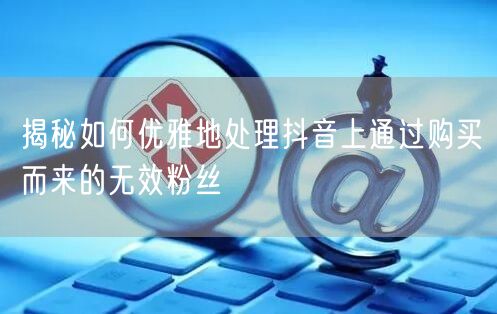 揭秘如何优雅地处理抖音上通过购买而来的无效粉丝