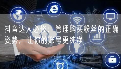 抖音达人必修：管理购买粉丝的正确姿势，让你的账号更纯净