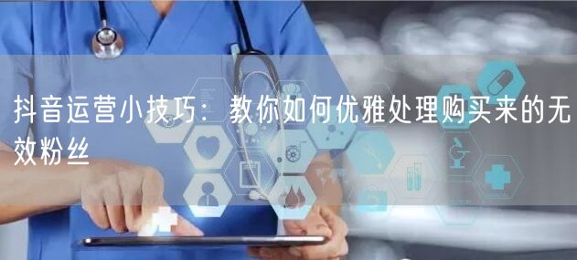 抖音运营小技巧：教你如何优雅处理购买来的无效粉丝