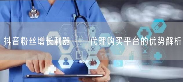 抖音粉丝增长利器——代理购买平台的优势解析