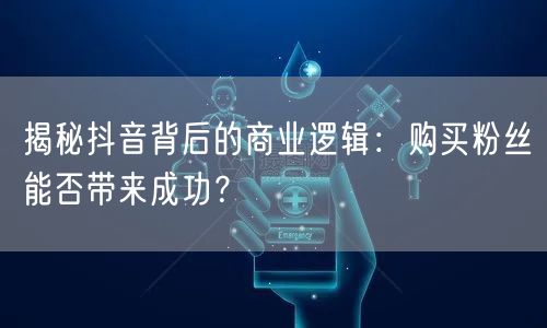 揭秘抖音背后的商业逻辑：购买粉丝能否带来成功？
