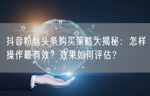 抖音粉丝头条购买策略大揭秘：怎样操作最有效？效果如何评估？