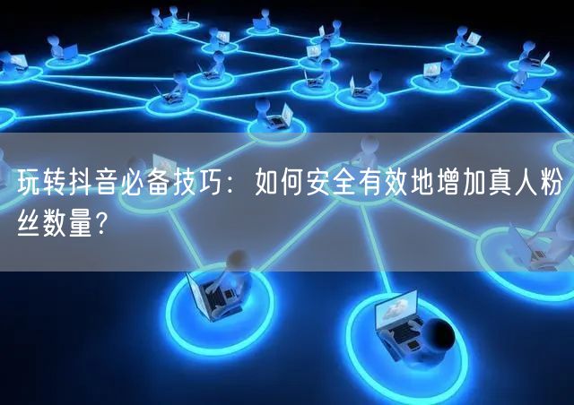玩转抖音必备技巧：如何安全有效地增加真人粉丝数量？