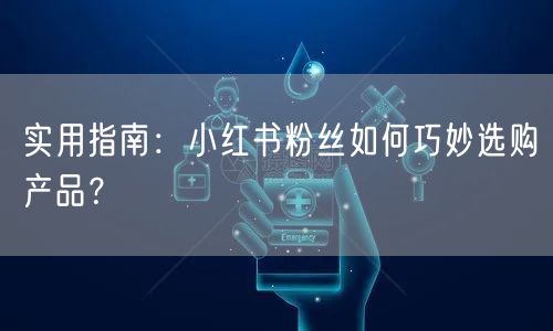 实用指南：小红书粉丝如何巧妙选购产品？