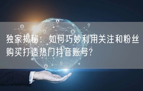 独家揭秘：如何巧妙利用关注和粉丝购买打造热门抖音账号?