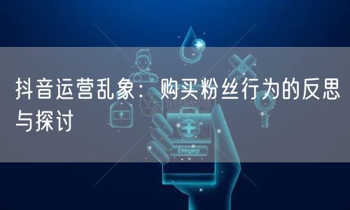 抖音运营乱象：购买粉丝行为的反思与探讨