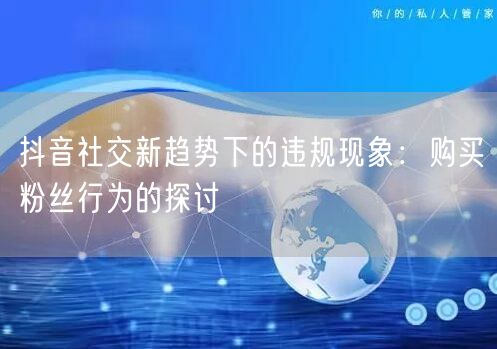 抖音社交新趋势下的违规现象：购买粉丝行为的探讨