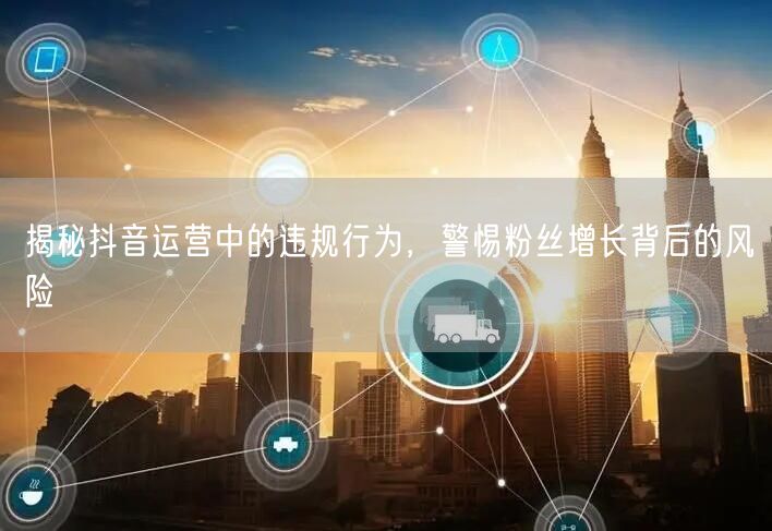 揭秘抖音运营中的违规行为，警惕粉丝增长背后的风险