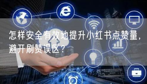 怎样安全有效地提升小红书点赞量，避开刷赞误区？