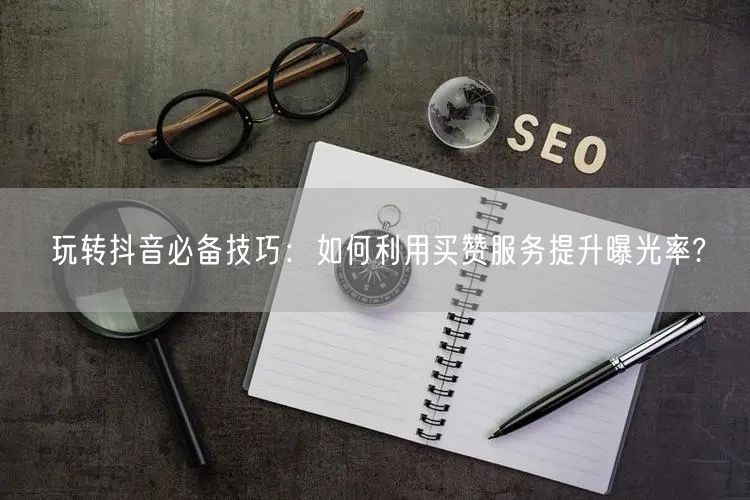 玩转抖音必备技巧：如何利用买赞服务提升曝光率?
